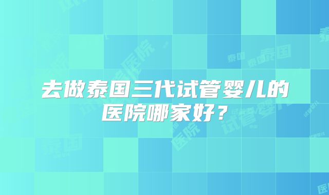 去做泰国三代试管婴儿的医院哪家好?