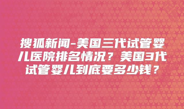 搜狐新闻-美国三代试管婴儿医院排名情况？美国3代试管婴儿到底要多少钱？