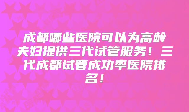 成都哪些医院可以为高龄夫妇提供三代试管服务!三代成都试管成功率医院排名!