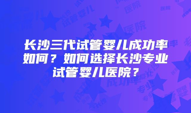 长沙三代试管婴儿成功率如何？如何选择长沙专业试管婴儿医院？