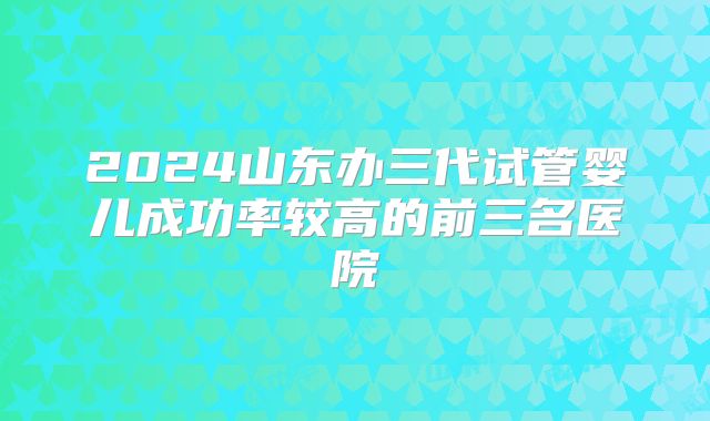 2024山东办三代试管婴儿成功率较高的前三名医院
