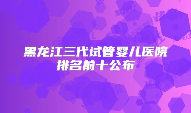 黑龙江三代试管婴儿医院排名前十公布