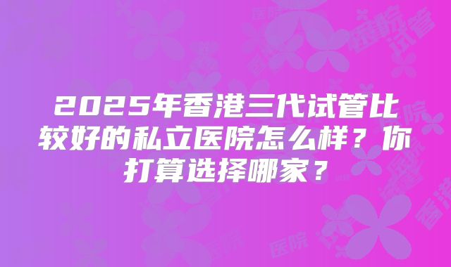 2025年香港三代试管比较好的私立医院怎么样?你打算选择哪家?