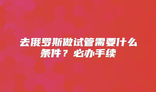 去俄罗斯做试管需要什么条件？必办手续