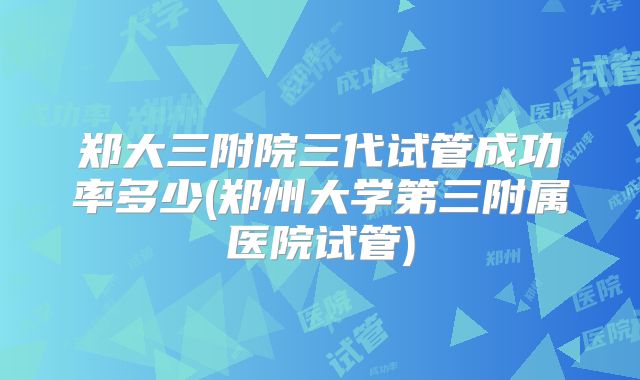 郑大三附院三代试管成功率多少(郑州大学第三附属医院试管)