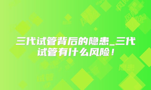 三代试管背后的隐患_三代试管有什么风险！