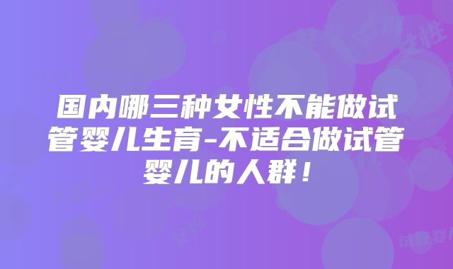 国内哪三种女性不能做试管婴儿生育-不适合做试管婴儿的人群！