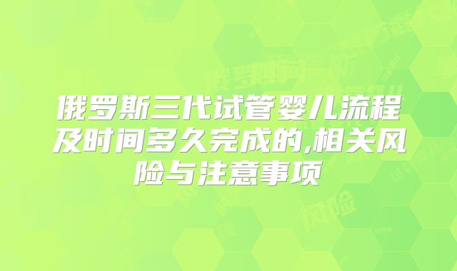 俄罗斯三代试管婴儿流程及时间多久完成的,相关风险与注意事项
