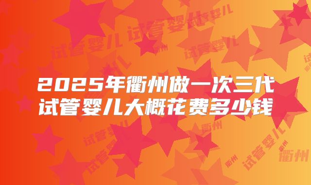 2025年衢州做一次三代试管婴儿大概花费多少钱