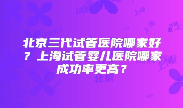 北京三代试管医院哪家好？上海试管婴儿医院哪家成功率更高？