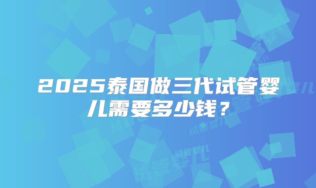 2025泰国做三代试管婴儿需要多少钱？