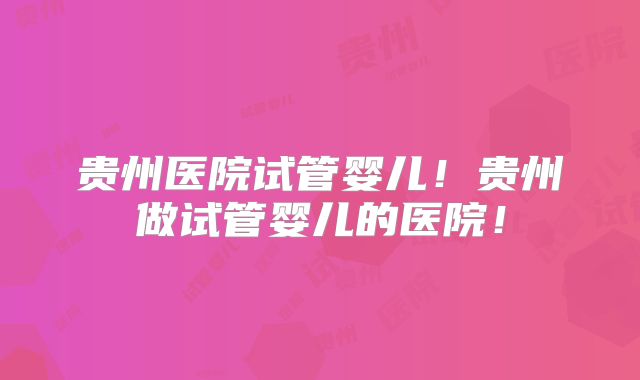贵州医院试管婴儿！贵州做试管婴儿的医院！