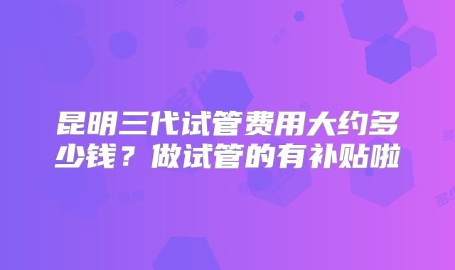 昆明三代试管费用大约多少钱？做试管的有补贴啦