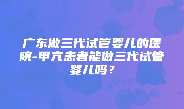 广东做三代试管婴儿的医院-甲亢患者能做三代试管婴儿吗？