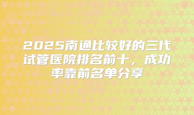 2025南通比较好的三代试管医院排名前十，成功率靠前名单分享