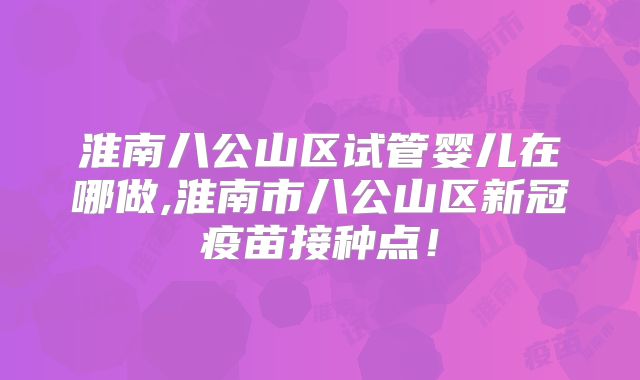 淮南八公山区试管婴儿在哪做,淮南市八公山区新冠疫苗接种点！
