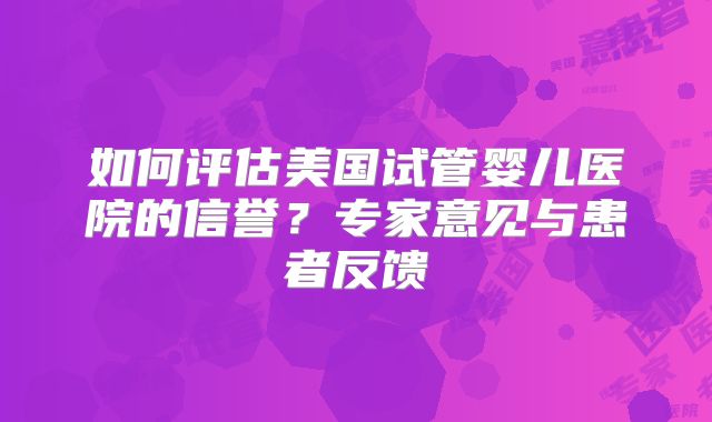 如何评估美国试管婴儿医院的信誉？专家意见与患者反馈