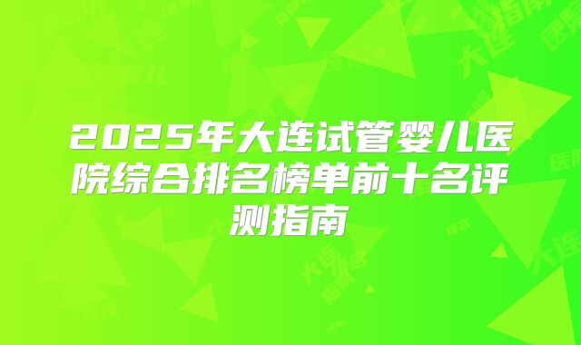 2025年大连试管婴儿医院综合排名榜单前十名评测指南