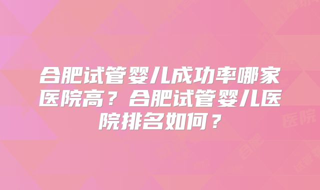 合肥试管婴儿成功率哪家医院高？合肥试管婴儿医院排名如何？