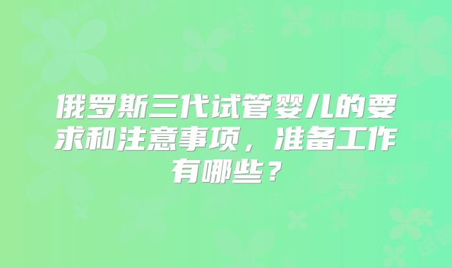 俄罗斯三代试管婴儿的要求和注意事项，准备工作有哪些？