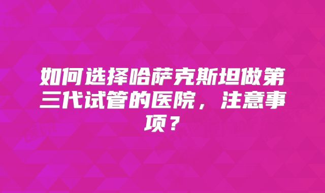 如何选择哈萨克斯坦做第三代试管的医院，注意事项？