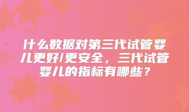 什么数据对第三代试管婴儿更好/更安全，三代试管婴儿的指标有哪些？