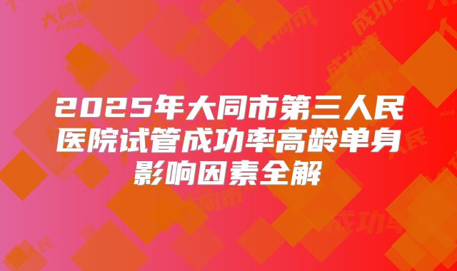 2025年大同市第三人民医院试管成功率高龄单身影响因素全解