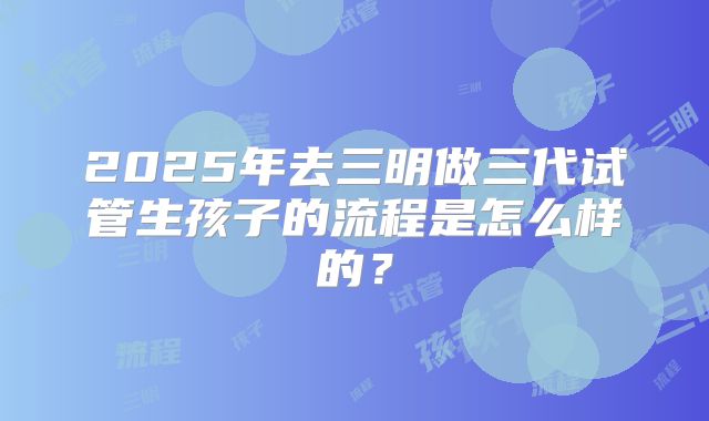 2025年去三明做三代试管生孩子的流程是怎么样的?
