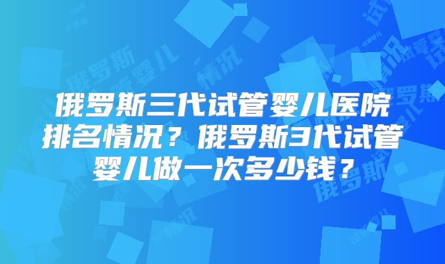 俄罗斯三代试管婴儿医院排名情况？俄罗斯3代试管婴儿做一次多少钱？