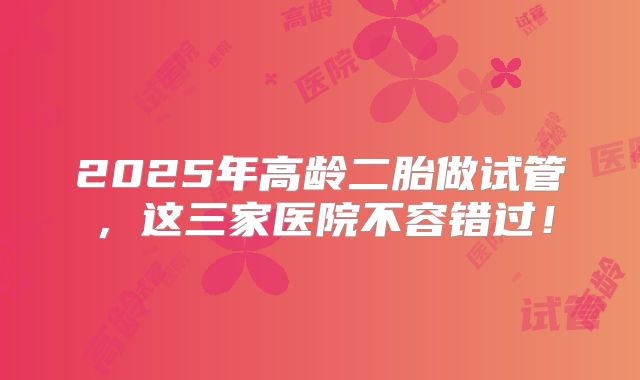 2025年高龄二胎做试管，这三家医院不容错过！