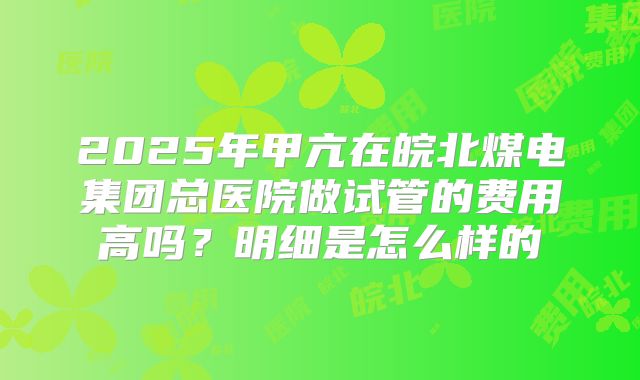 2025年甲亢在皖北煤电集团总医院做试管的费用高吗?明细是怎么样的