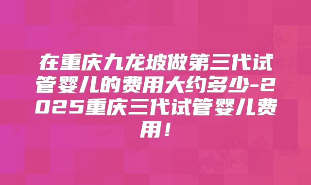 在重庆九龙坡做第三代试管婴儿的费用大约多少-2025重庆三代试管婴儿费用!