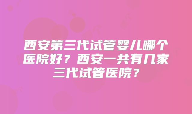 西安第三代试管婴儿哪个医院好？西安一共有几家三代试管医院？
