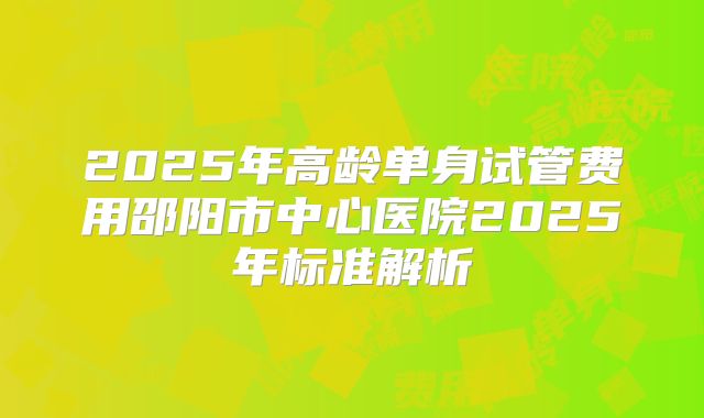 2025年高龄单身试管费用邵阳市中心医院2025年标准解析