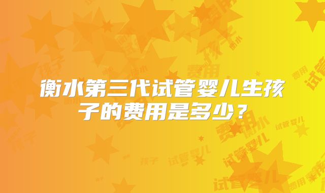 衡水第三代试管婴儿生孩子的费用是多少？