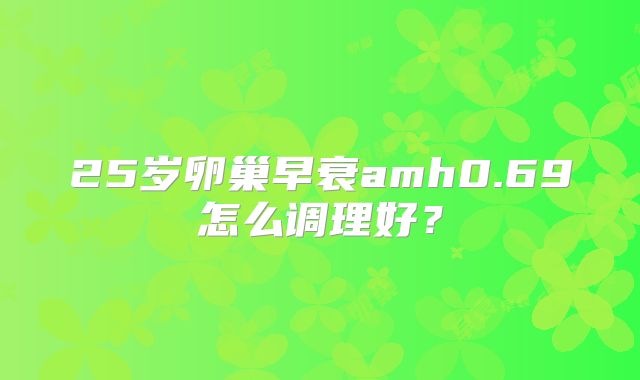 25岁卵巢早衰amh0.69怎么调理好?