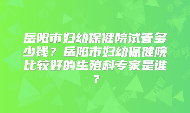 岳阳市妇幼保健院试管多少钱?岳阳市妇幼保健院比较好的生殖科专家是谁?