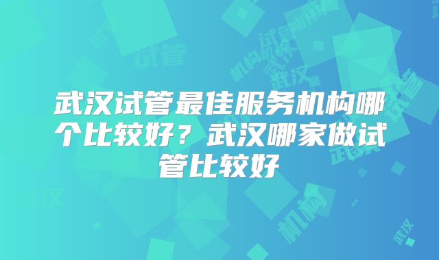 武汉试管最佳服务机构哪个比较好？武汉哪家做试管比较好