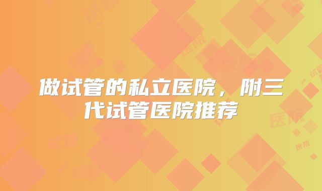 做试管的私立医院，附三代试管医院推荐