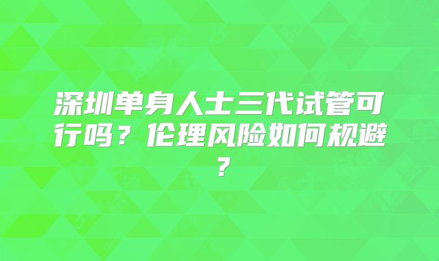 深圳单身人士三代试管可行吗？伦理风险如何规避？