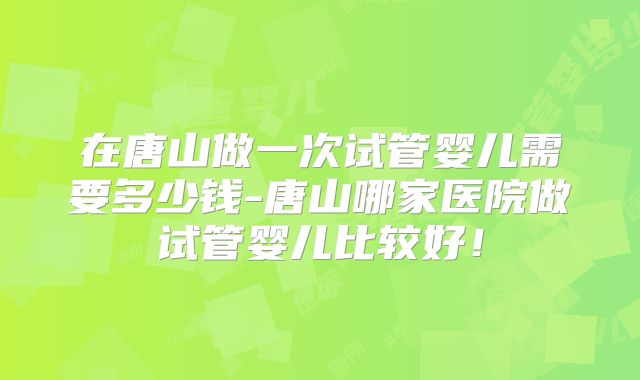 在唐山做一次试管婴儿需要多少钱-唐山哪家医院做试管婴儿比较好！