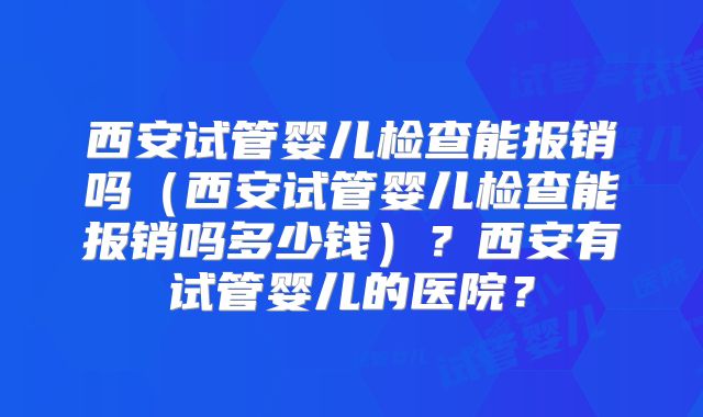 西安试管婴儿检查能报销吗（西安试管婴儿检查能报销吗多少钱）？西安有试管婴儿的医院？