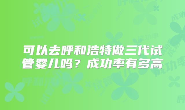 可以去呼和浩特做三代试管婴儿吗？成功率有多高