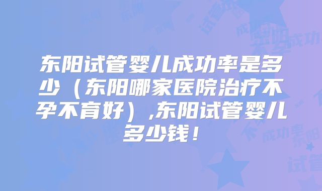 东阳试管婴儿成功率是多少（东阳哪家医院治疗不孕不育好）,东阳试管婴儿多少钱！