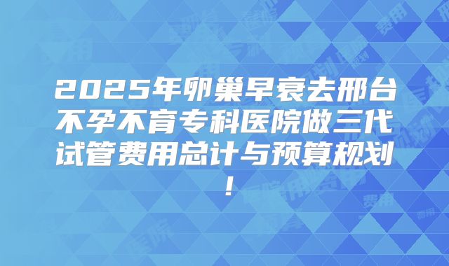 2025年卵巢早衰去邢台不孕不育专科医院做三代试管费用总计与预算规划！