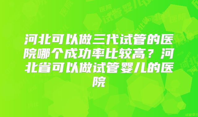 河北可以做三代试管的医院哪个成功率比较高？河北省可以做试管婴儿的医院