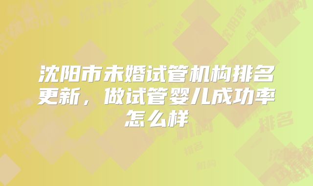 沈阳市未婚试管机构排名更新,做试管婴儿成功率怎么样