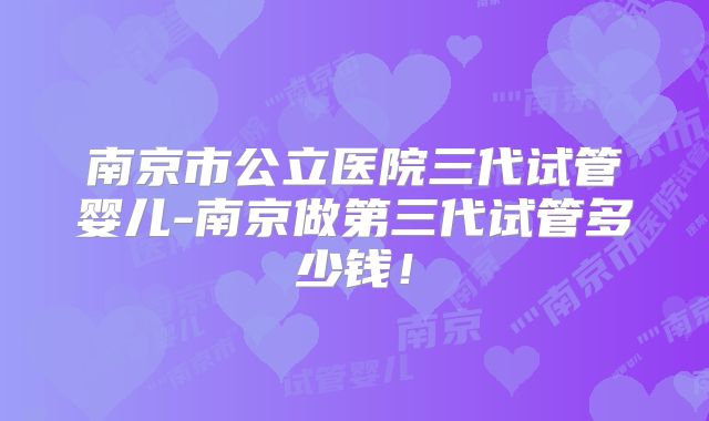 南京市公立医院三代试管婴儿-南京做第三代试管多少钱！