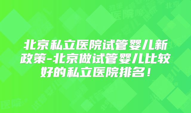 北京私立医院试管婴儿新政策-北京做试管婴儿比较好的私立医院排名！