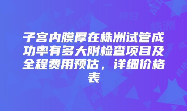子宫内膜厚在株洲试管成功率有多大附检查项目及全程费用预估，详细价格表